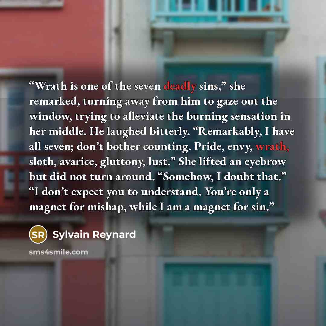 “Wrath is one of the seven deadly sins,” she remarked, turning away from him to gaze out the window, trying to alleviate the burning sensation in her middle. He laughed bitterly. “Remarkably, I have all seven; don’t bother counting. Pride, envy, wrath, sloth, avarice, gluttony, lust.” She lifted an…” quote by Sylvain Reynard