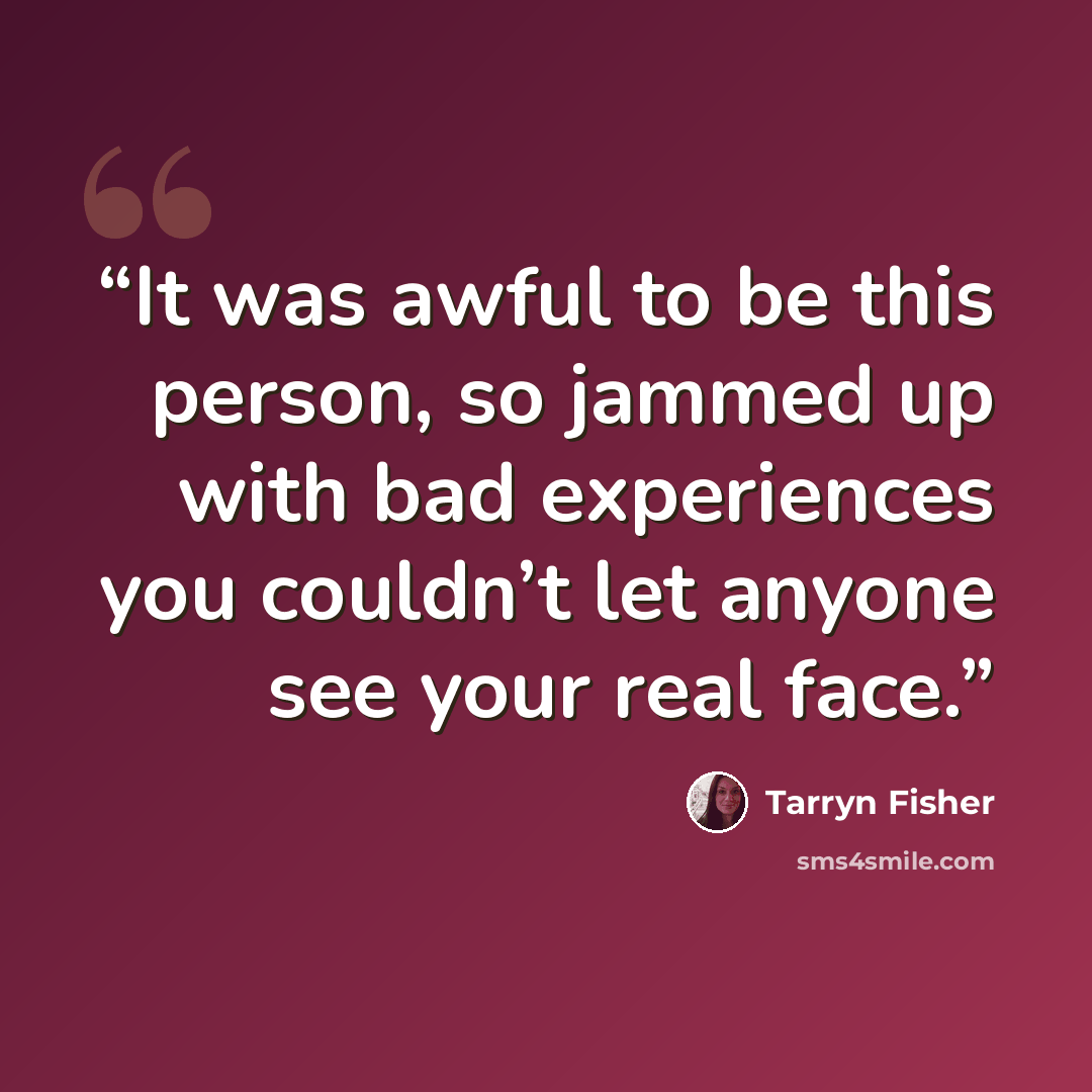 “It was awful to be this person, so jammed up with bad experiences you couldn’t let anyone see your real face.” quote by Tarryn Fisher
