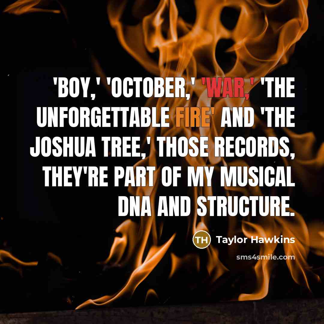 “'Boy,' 'October,' 'War,' 'The Unforgettable Fire' and 'The Joshua Tree,' those records, they're part of my musical DNA and structure.” quote by Taylor Hawkins