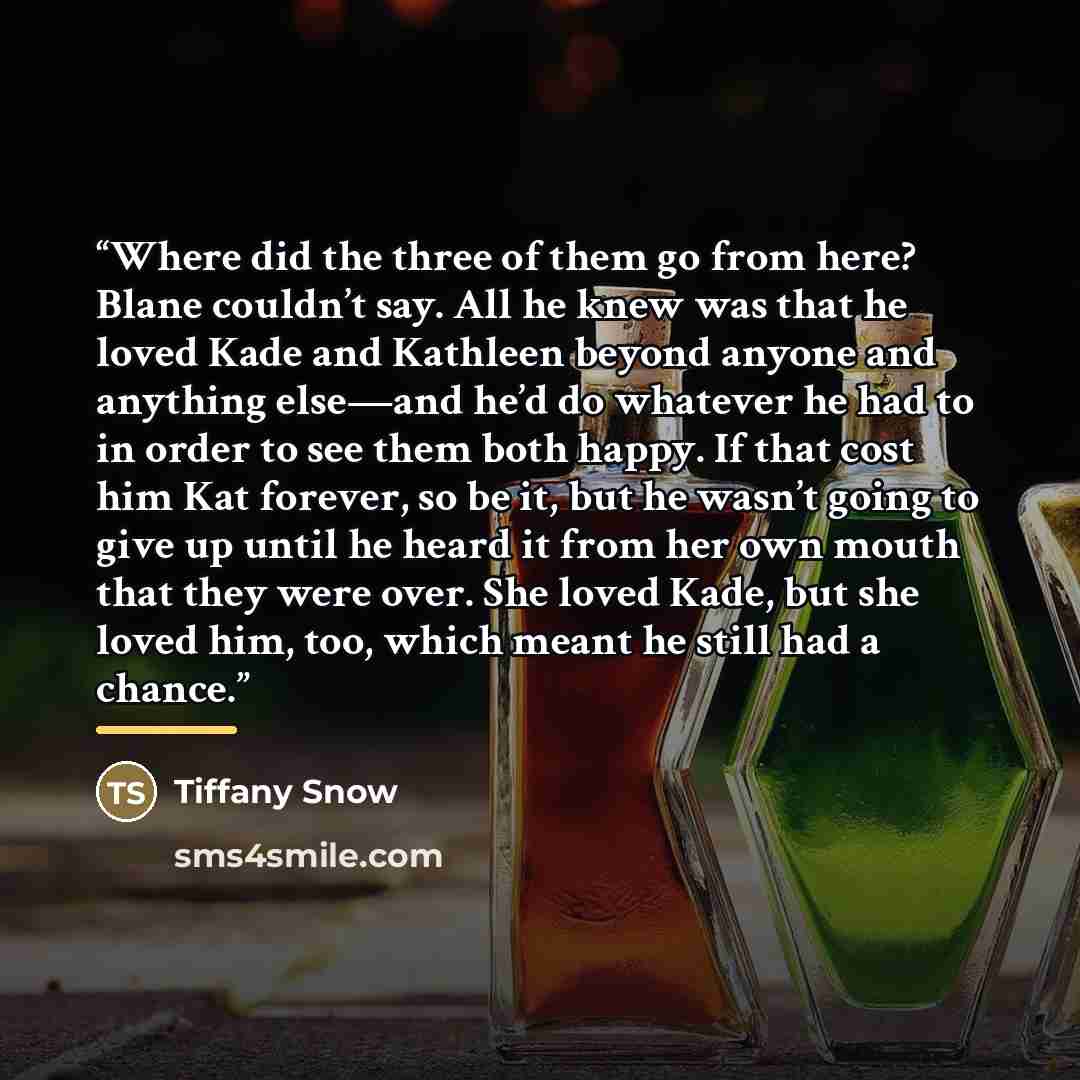 “Where did the three of them go from here? Blane couldn’t say. All he knew was that he loved Kade and Kathleen beyond anyone and anything else—and he’d do whatever he had to in order to see them both happy. If that cost him Kat forever, so be it, but he wasn’t going to give up until he heard it…” quote by Tiffany Snow