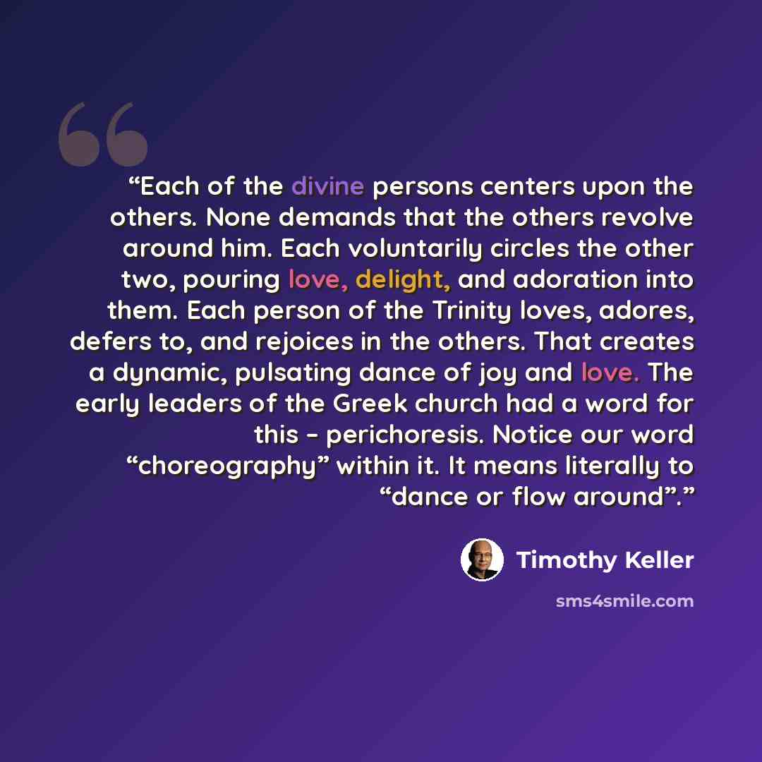 “Each of the divine persons centers upon the others. None demands that the others revolve around him. Each voluntarily circles the other two, pouring love, delight, and adoration into them. Each person of the Trinity loves, adores, defers to, and rejoices in the others. That creates a dynamic…” quote by Timothy Keller