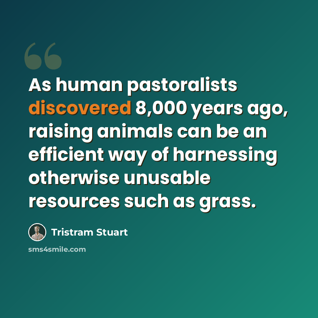 “As human pastoralists discovered 8,000 years ago, raising animals can be an efficient way of harnessing otherwise unusable resources such as grass.” quote by Tristram Stuart
