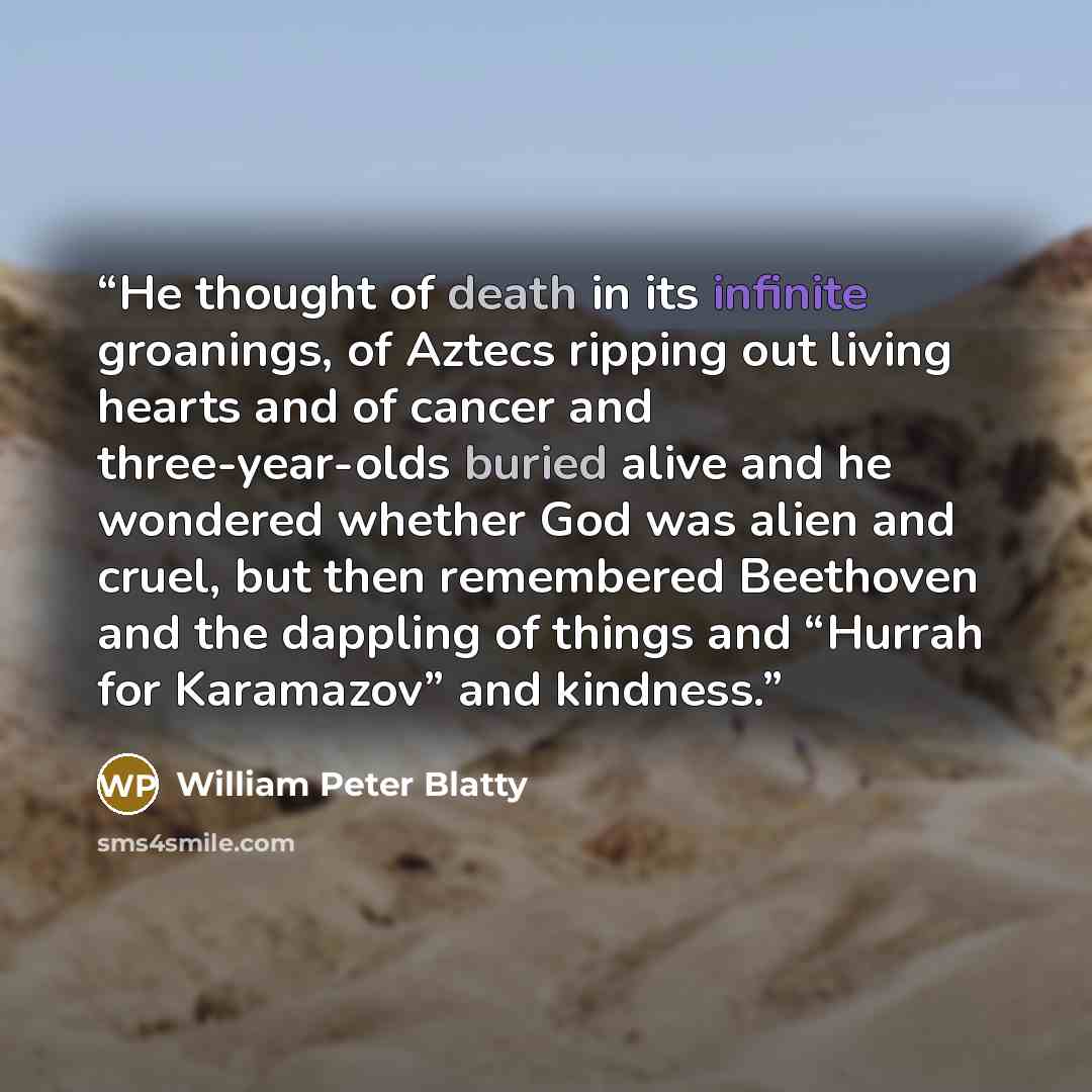 “He thought of death in its infinite groanings, of Aztecs ripping out living hearts and of cancer and three-year-olds buried alive and he wondered whether God was alien and cruel, but then remembered Beethoven and the dappling of things and “Hurrah for Karamazov” and kindness.” quote by William Peter Blatty