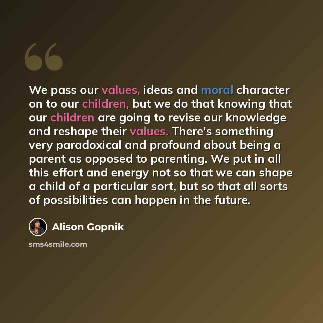 “We pass our values, ideas and moral character on to our children, but we do that knowing that our children are going to revise our knowledge and reshape their values. There's something very paradoxical and profound about being a parent as opposed to parenting. We put in all this effort and energy…” quote by Alison Gopnik