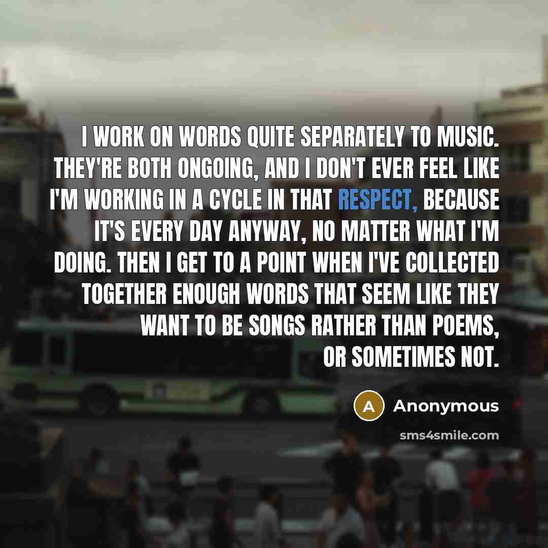 “I work on words quite separately to music. They're both ongoing, and I don't ever feel like I'm working in a cycle in that respect, because it's every day anyway, no matter what I'm doing. Then I get to a point when I've collected together enough words that seem like they want to be songs rather…” quote by Anonymous