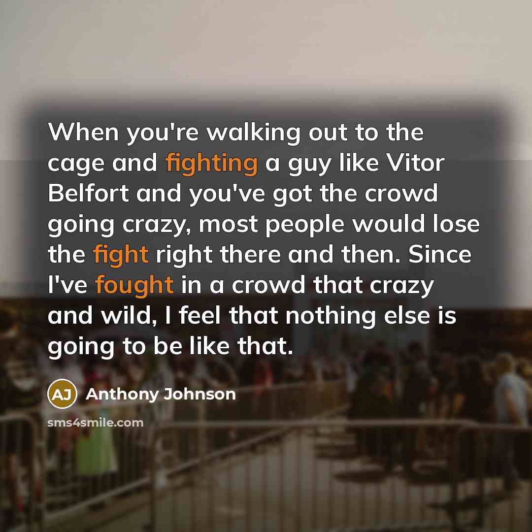 “When you're walking out to the cage and fighting a guy like Vitor Belfort and you've got the crowd going crazy, most people would lose the fight right there and then. Since I've fought in a crowd that crazy and wild, I feel that nothing else is going to be like that.” quote by Anthony Johnson