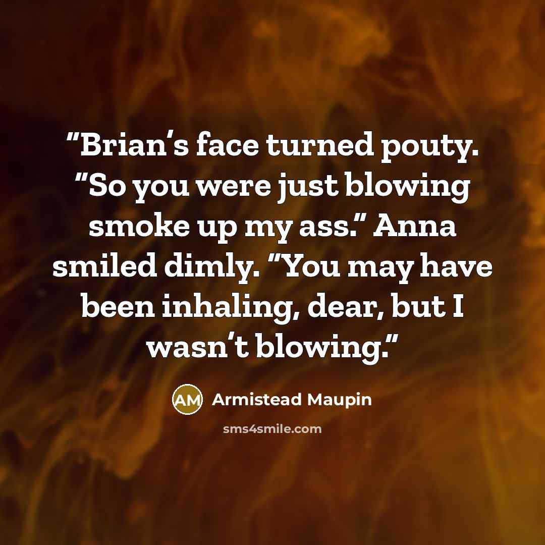 “Brian’s face turned pouty. “So you were just blowing smoke up my ass.” Anna smiled dimly. “You may have been inhaling, dear, but I wasn’t blowing.” quote by Armistead Maupin