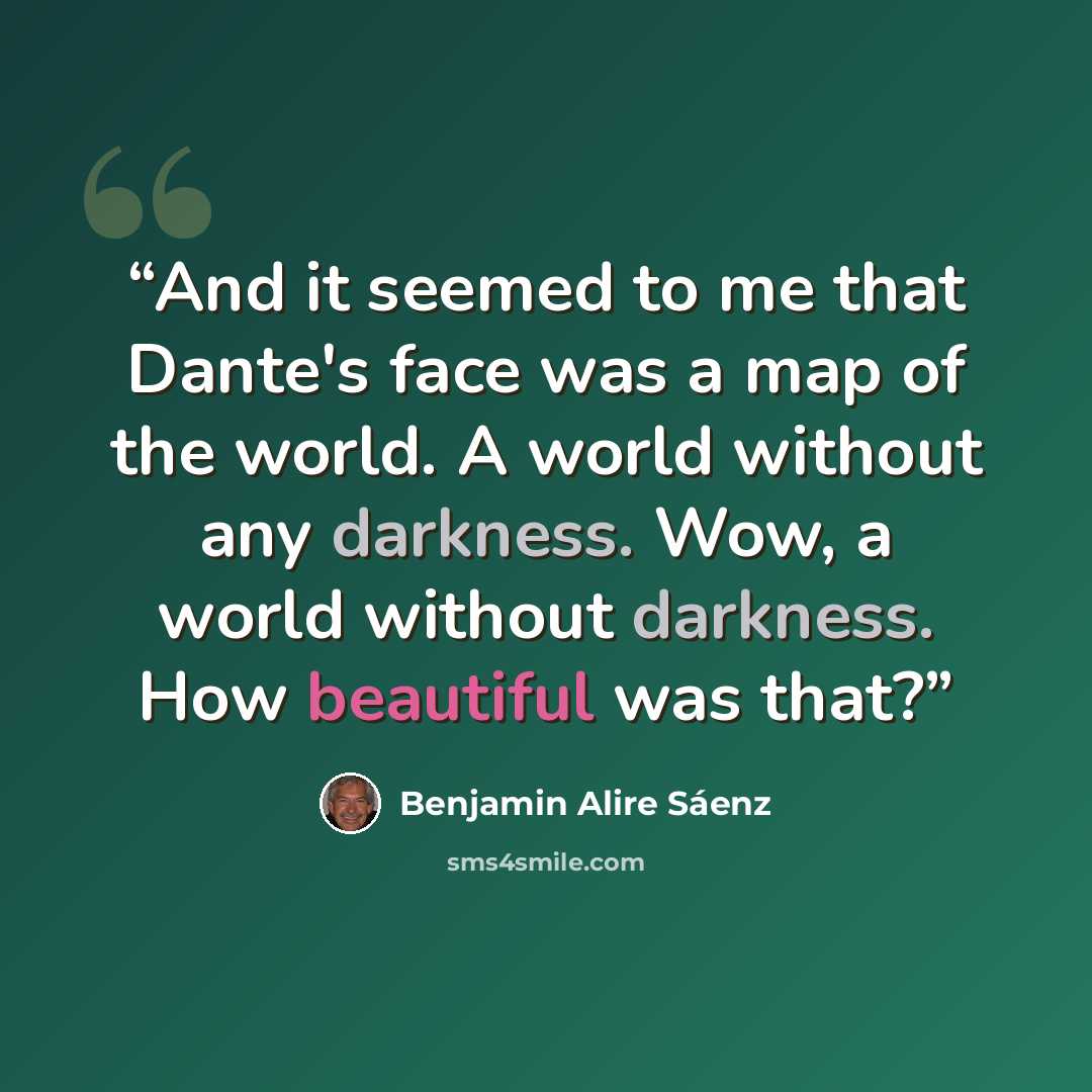 “And it seemed to me that Dante's face was a map of the world. A world without any darkness. Wow, a world without darkness. How beautiful was that?” quote by Benjamin Alire Sáenz
