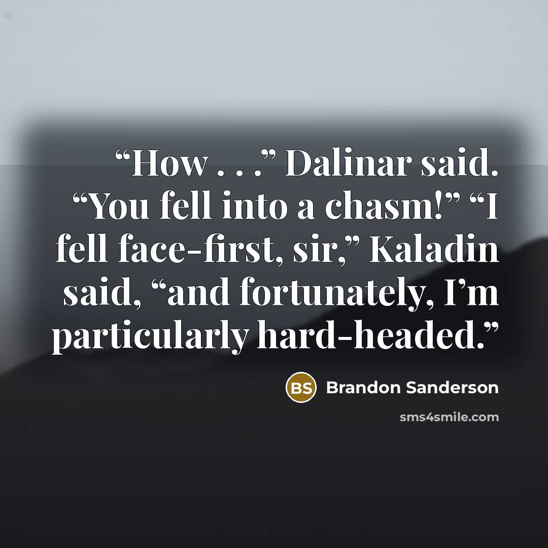 “How . . .” Dalinar said. “You fell into a chasm!” “I fell face-first, sir,” Kaladin said, “and fortunately, I’m particularly hard-headed.” quote by Brandon Sanderson