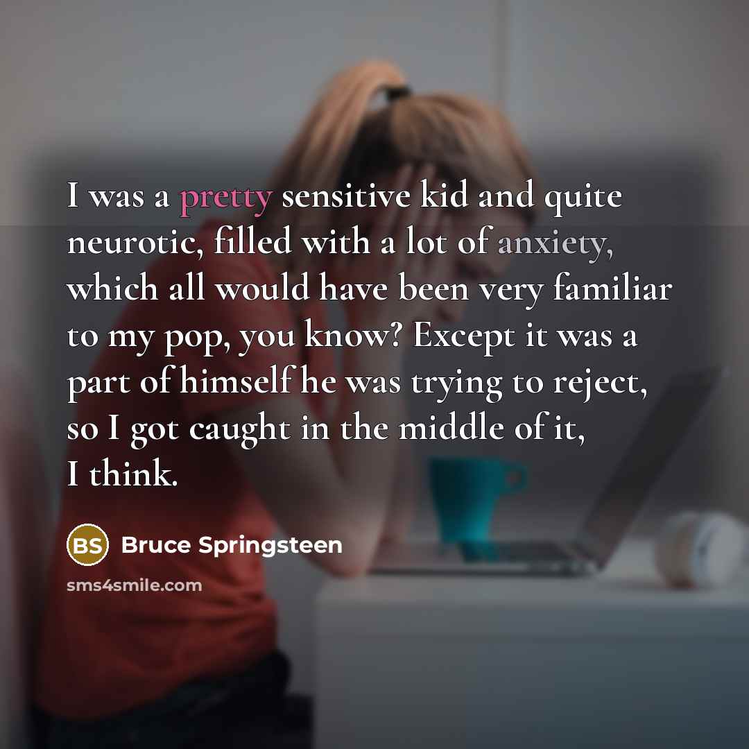 “I was a pretty sensitive kid and quite neurotic, filled with a lot of anxiety, which all would have been very familiar to my pop, you know? Except it was a part of himself he was trying to reject, so I got caught in the middle of it, I think.” quote by Bruce Springsteen