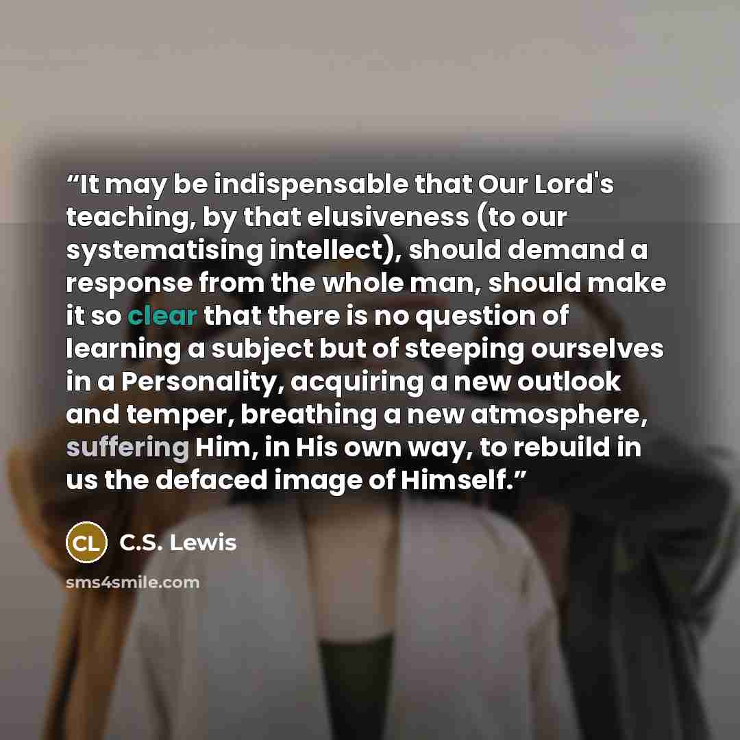 “It may be indispensable that Our Lord's teaching, by that elusiveness (to our systematising intellect), should demand a response from the whole man, should make it so clear that there is no question of learning a subject but of steeping ourselves in a Personality, acquiring a new outlook and…” quote by C.S. Lewis