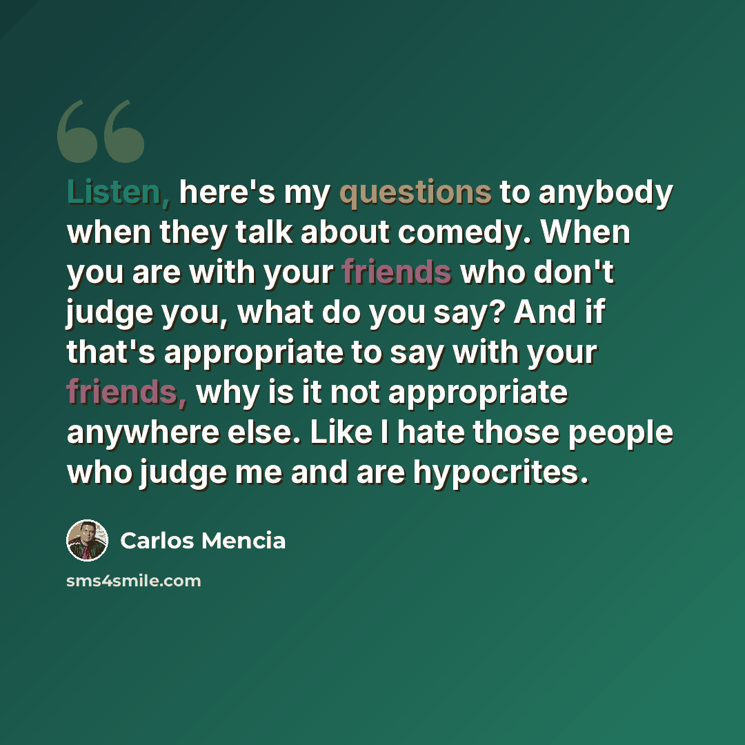“Listen, here's my questions to anybody when they talk about comedy. When you are with your friends who don't judge you, what do you say? And if that's appropriate to say with your friends, why is it not appropriate anywhere else. Like I hate those people who judge me and are hypocrites.” quote by Carlos Mencia