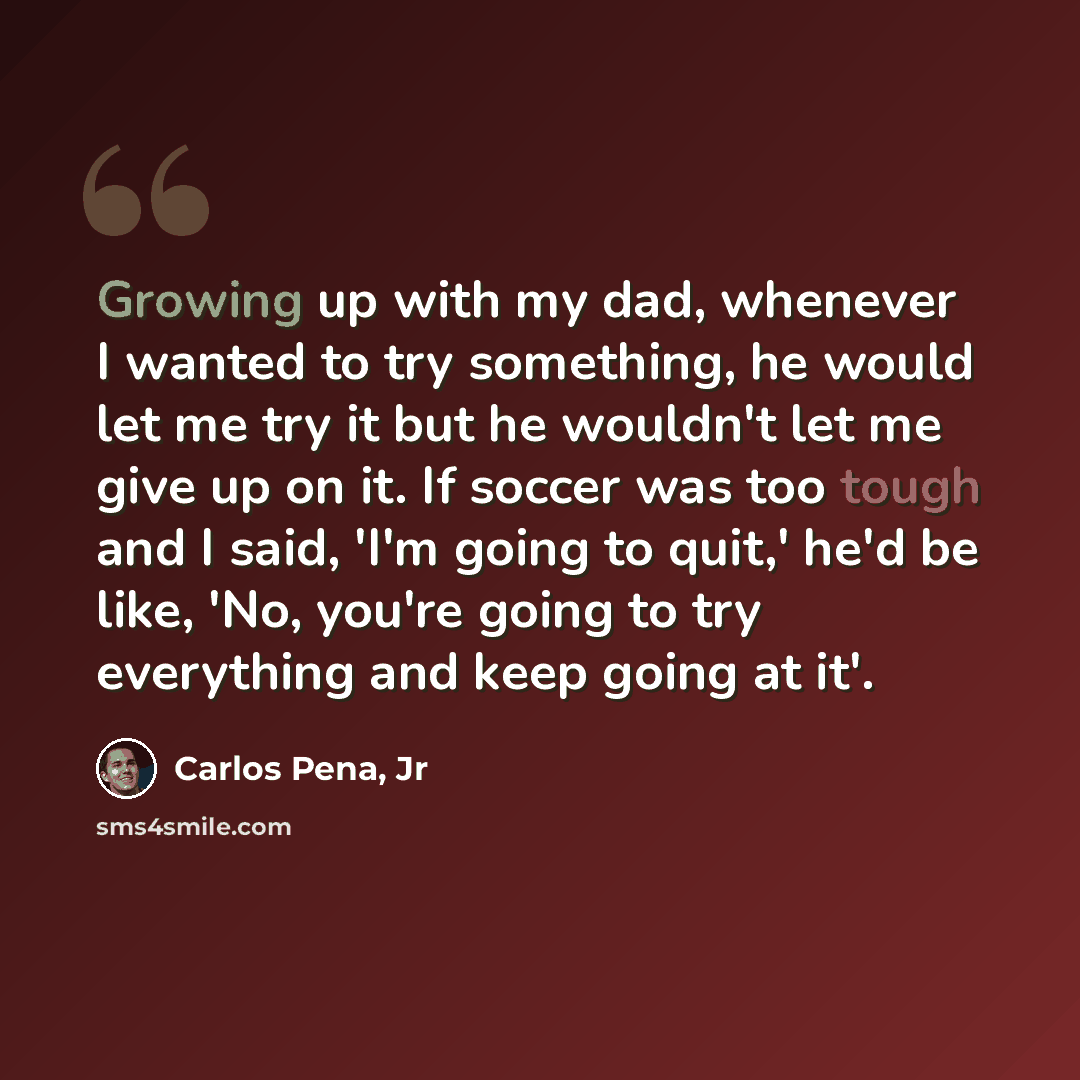 “Growing up with my dad, whenever I wanted to try something, he would let me try it but he wouldn't let me give up on it. If soccer was too tough and I said, 'I'm going to quit,' he'd be like, 'No, you're going to try everything and keep going at it'.” quote by Carlos Pena, Jr