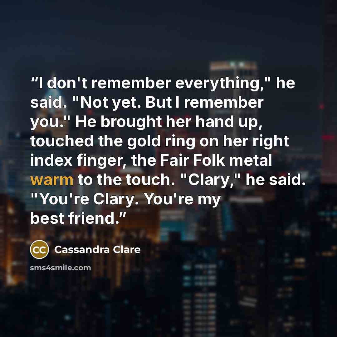 “I don't remember everything," he said. "Not yet. But I remember you." He brought her hand up, touched the gold ring on her right index finger, the Fair Folk metal warm to the touch. "Clary," he said. "You're Clary. You're my best friend.” quote by Cassandra Clare