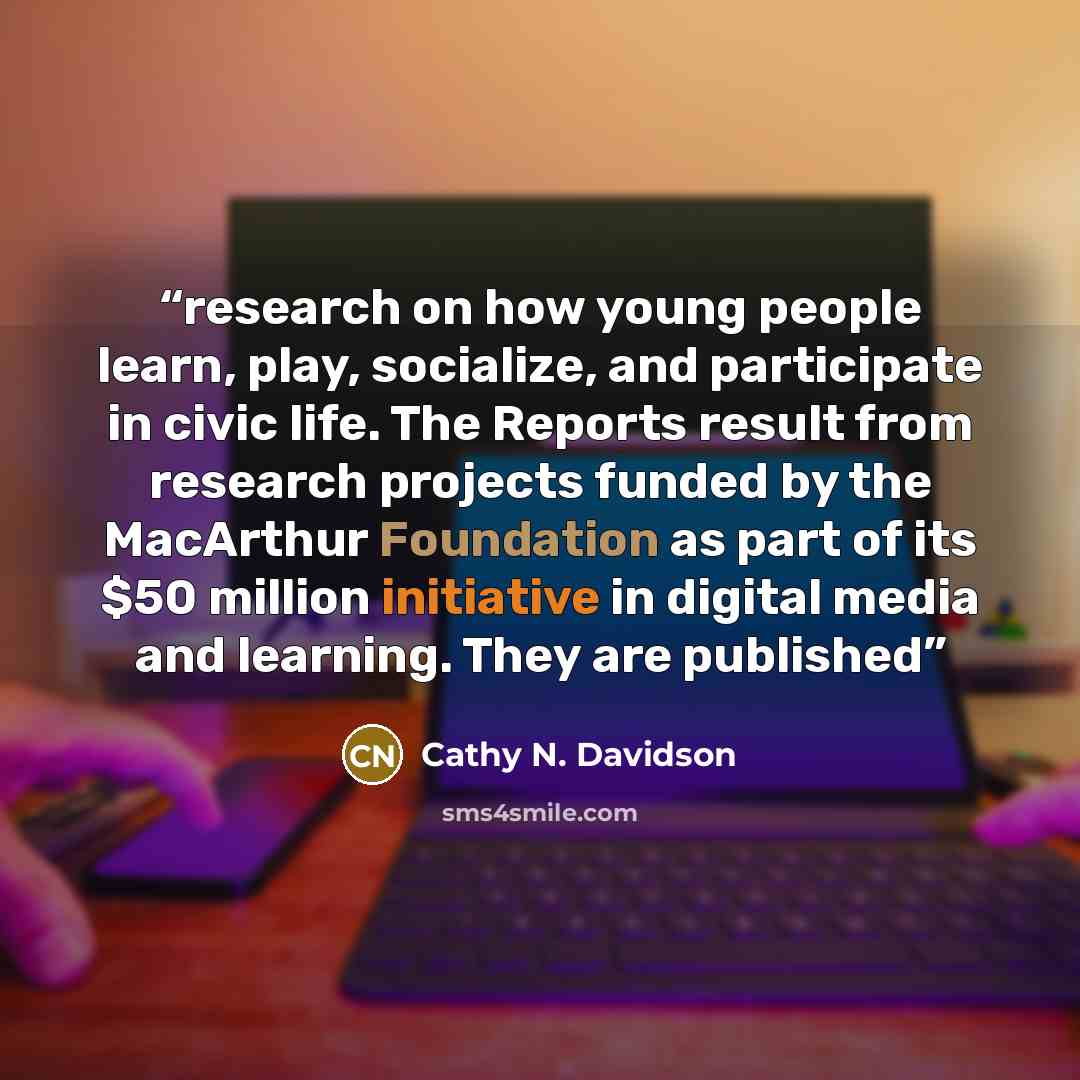 “research on how young people learn, play, socialize, and participate in civic life. The Reports result from research projects funded by the MacArthur Foundation as part of its $50 million initiative in digital media and learning. They are published” quote by Cathy N. Davidson