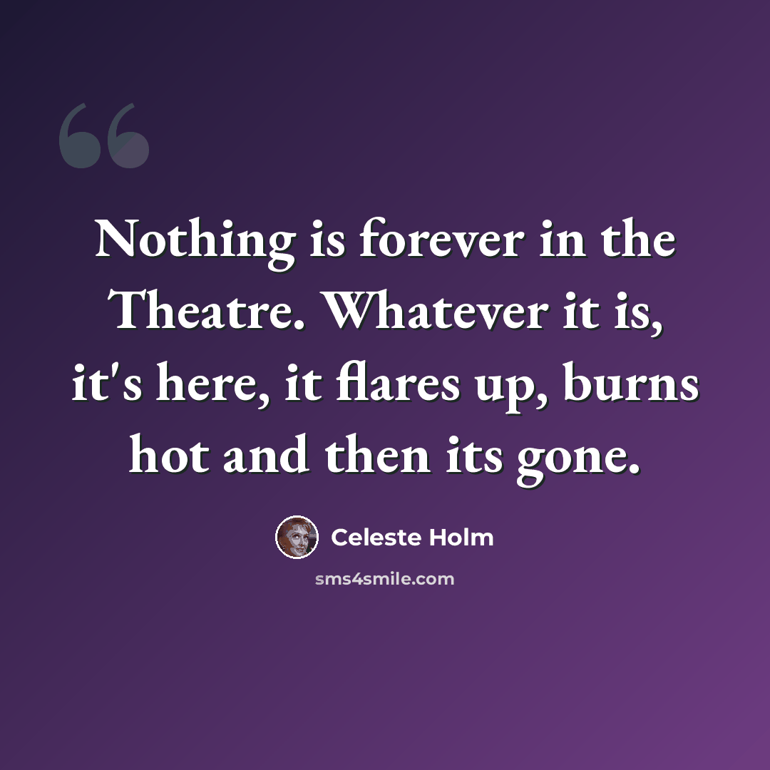 “Nothing is forever in the Theatre. Whatever it is, it's here, it flares up, burns hot and then its gone.” quote by Celeste Holm
