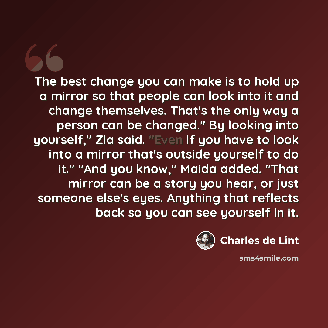 “The best change you can make is to hold up a mirror so that people can look into it and change themselves. That's the only way a person can be changed." By looking into yourself," Zia said. "Even if you have to look into a mirror that's outside yourself to do it." "And you know," Maida added…” quote by Charles de Lint