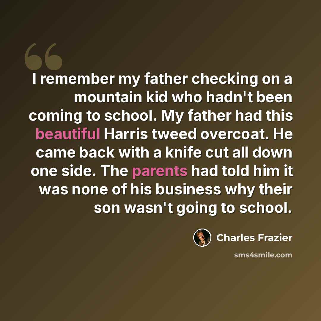 “I remember my father checking on a mountain kid who hadn't been coming to school. My father had this beautiful Harris tweed overcoat. He came back with a knife cut all down one side. The parents had told him it was none of his business why their son wasn't going to school.” quote by Charles Frazier