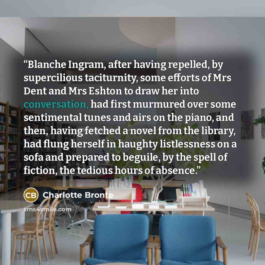 “Blanche Ingram, after having repelled, by supercilious taciturnity, some efforts of Mrs Dent and Mrs Eshton to draw her into conversation, had first murmured over some sentimental tunes and airs on the piano, and then, having fetched a novel from the library, had flung herself in haughty…” quote by Charlotte Bronte