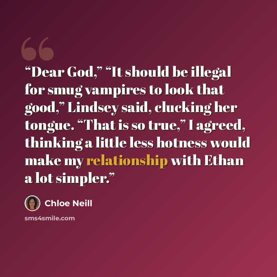 “Dear God,” “It should be illegal for smug vampires to look that good,” Lindsey said, clucking her tongue. “That is so true,” I agreed, thinking a little less hotness would make my relationship with Ethan a lot simpler.” quote by Chloe Neill