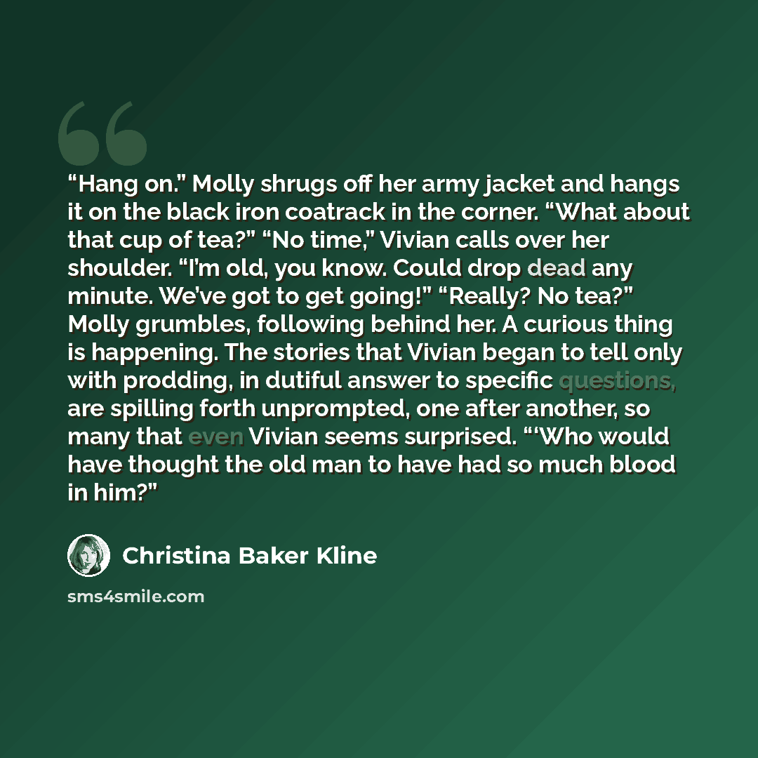 “Hang on.” Molly shrugs off her army jacket and hangs it on the black iron coatrack in the corner. “What about that cup of tea?” “No time,” Vivian calls over her shoulder. “I’m old, you know. Could drop dead any minute. We’ve got to get going!” “Really? No tea?” Molly grumbles, following behind…” quote by Christina Baker Kline