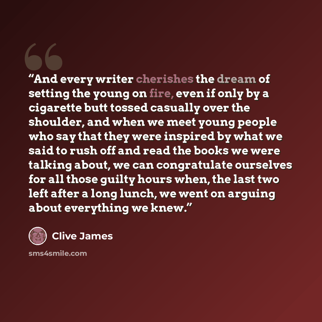 “And every writer cherishes the dream of setting the young on fire, even if only by a cigarette butt tossed casually over the shoulder, and when we meet young people who say that they were inspired by what we said to rush off and read the books we were talking about, we can congratulate ourselves…” quote by Clive James