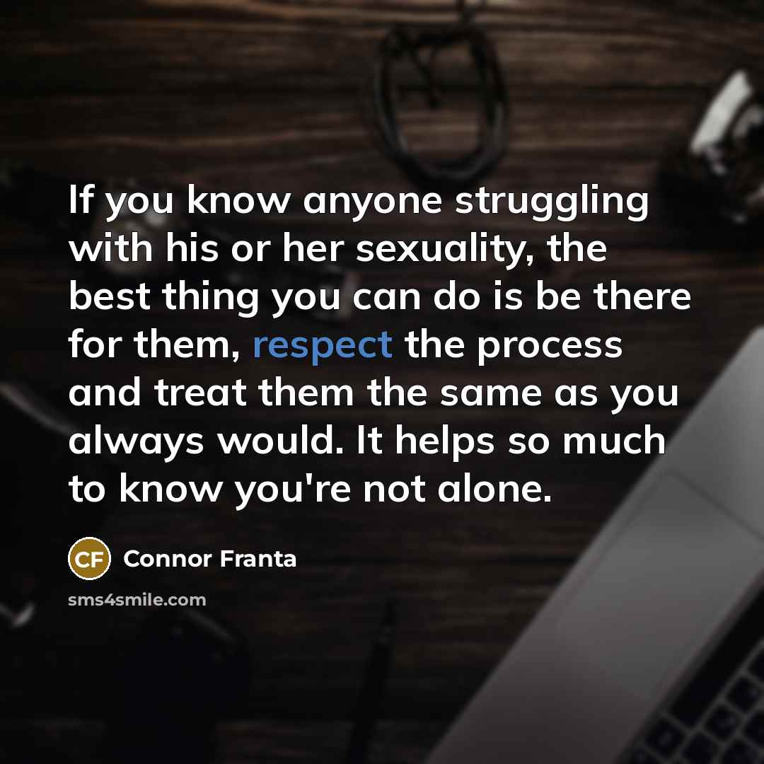 “If you know anyone struggling with his or her sexuality, the best thing you can do is be there for them, respect the process and treat them the same as you always would. It helps so much to know you're not alone.” quote by Connor Franta