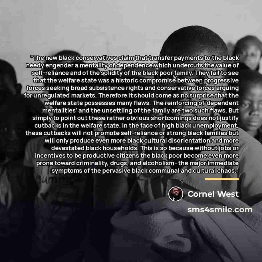 “The new black conservatives claim that transfer payments to the black needy engender a mentality of dependence which undercuts the value of self-reliance and of the solidity of the black poor family. They fail to see that the welfare state was a historic compromise between progressive forces…” quote by Cornel West