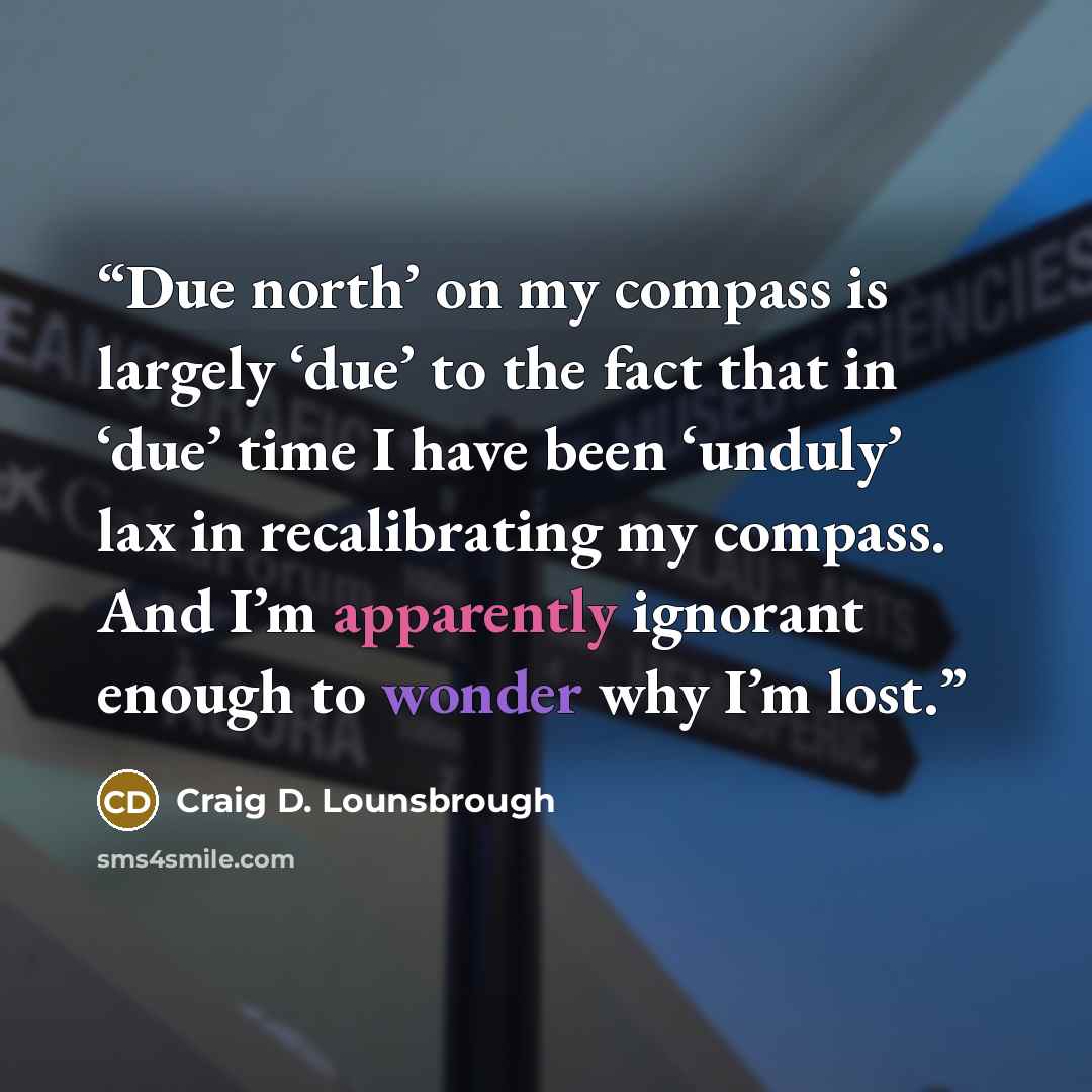 “Due north’ on my compass is largely ‘due’ to the fact that in ‘due’ time I have been ‘unduly’ lax in recalibrating my compass. And I’m apparently ignorant enough to wonder why I’m lost.” quote by Craig D. Lounsbrough