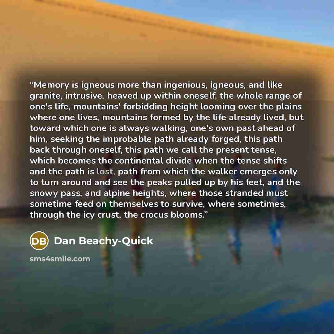 “Memory is igneous more than ingenious, igneous, and like granite, intrusive, heaved up within oneself, the whole range of one's life, mountains' forbidding height looming over the plains where one lives, mountains formed by the life already lived, but toward which one is always walking, one's own…” quote by Dan Beachy-Quick
