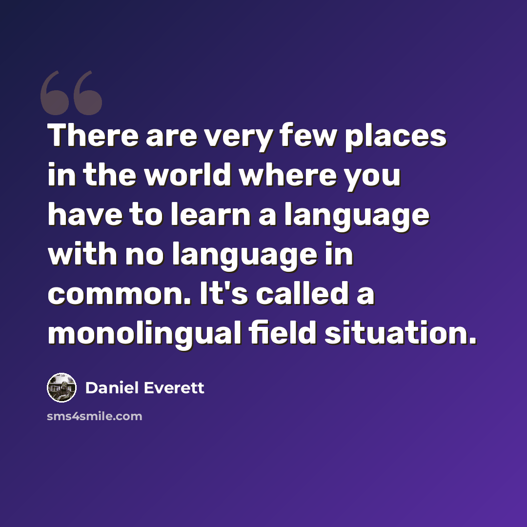 “There are very few places in the world where you have to learn a language with no language in common. It's called a monolingual field situation.” quote by Daniel Everett