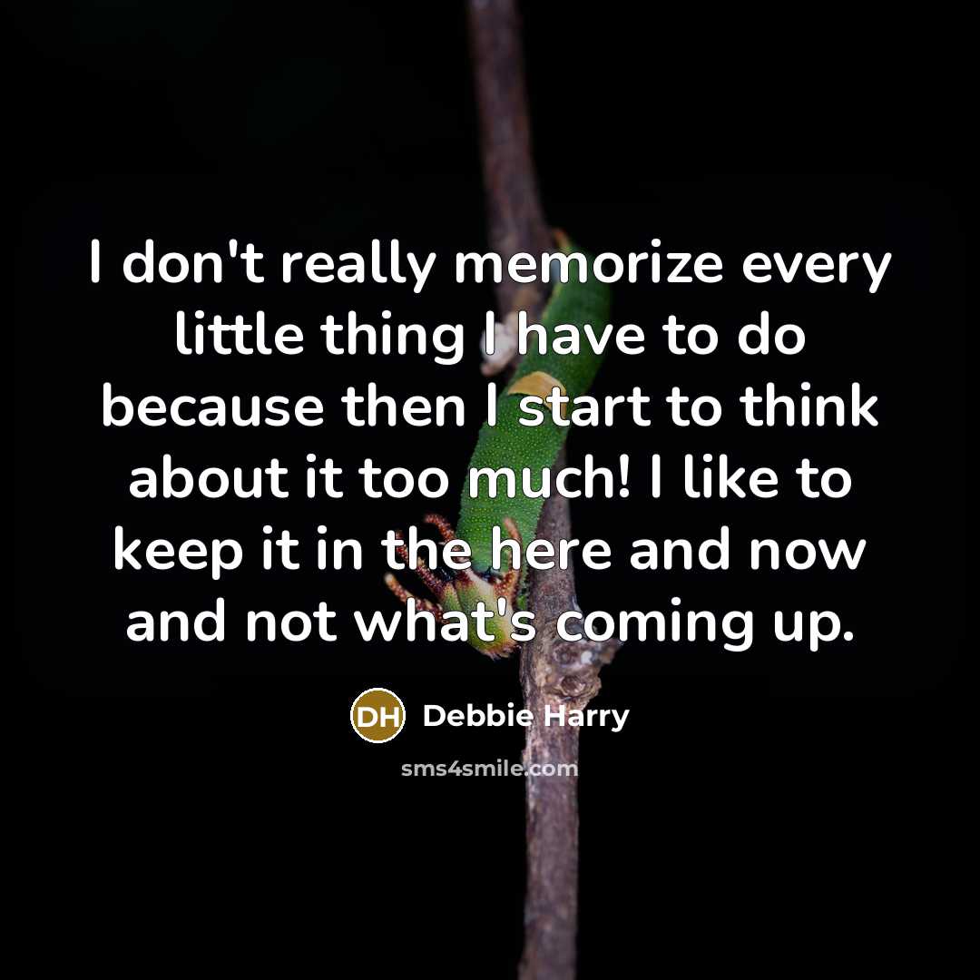 “I don't really memorize every little thing I have to do because then I start to think about it too much! I like to keep it in the here and now and not what's coming up.” quote by Debbie Harry
