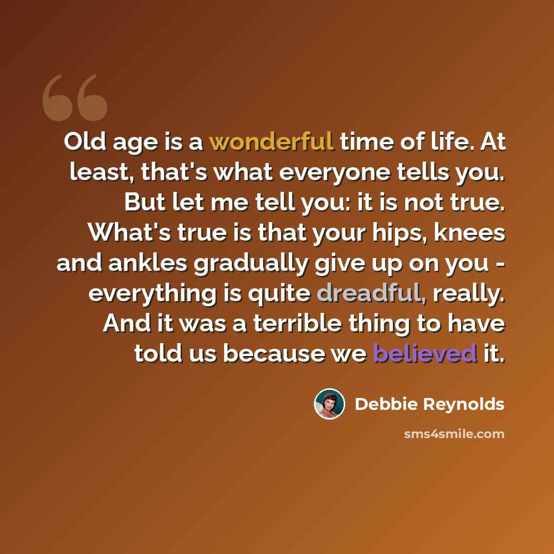 “Old age is a wonderful time of life. At least, that's what everyone tells you. But let me tell you: it is not true. What's true is that your hips, knees and ankles gradually give up on you - everything is quite dreadful, really. And it was a terrible thing to have told us because we believed it.” quote by Debbie Reynolds
