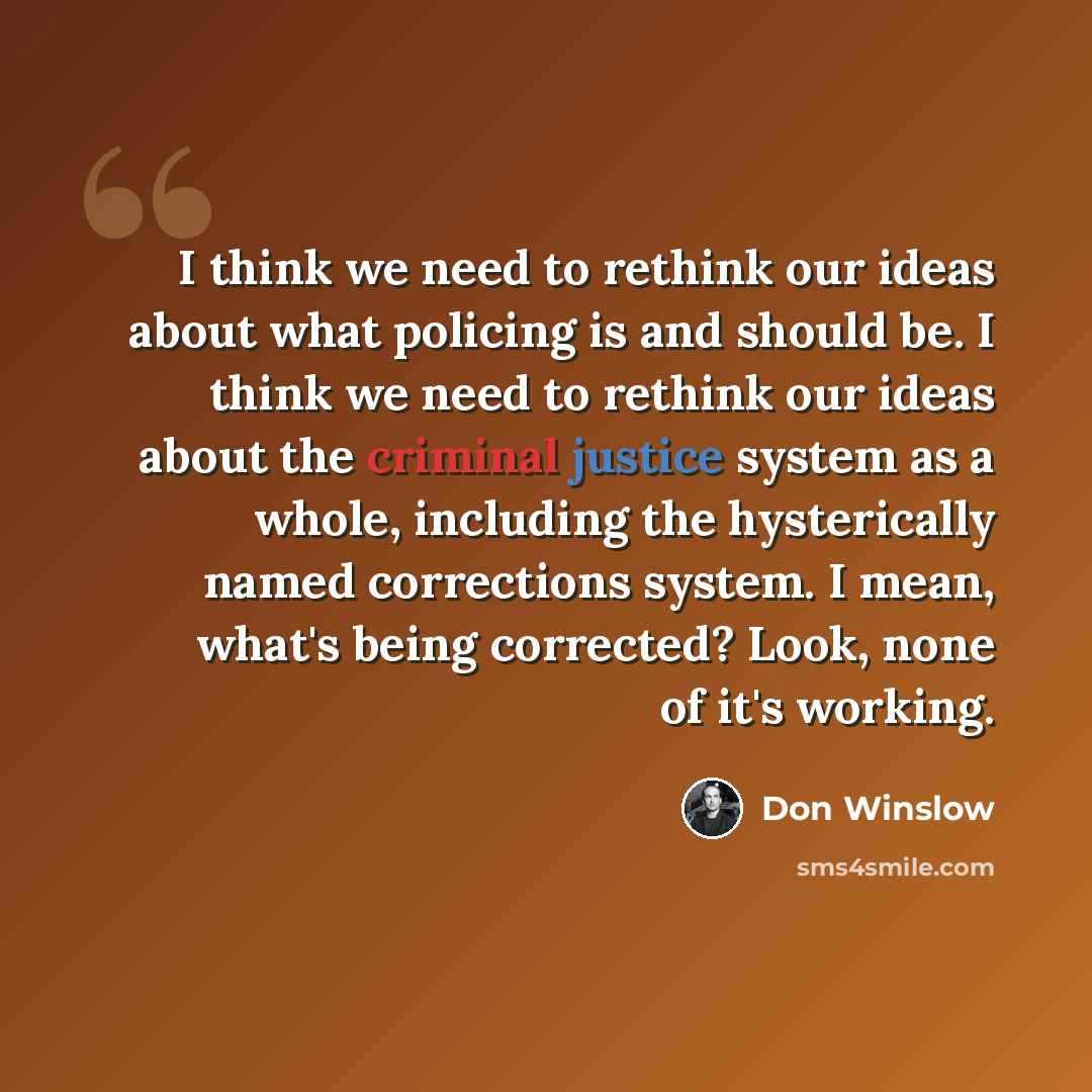 “I think we need to rethink our ideas about what policing is and should be. I think we need to rethink our ideas about the criminal justice system as a whole, including the hysterically named corrections system. I mean, what's being corrected? Look, none of it's working.” quote by Don Winslow