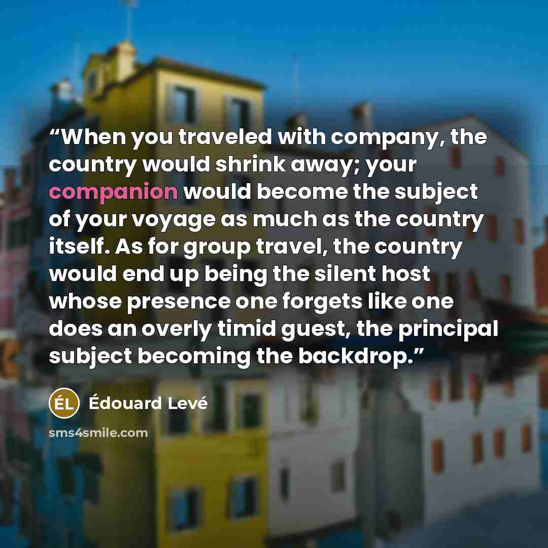 “When you traveled with company, the country would shrink away; your companion would become the subject of your voyage as much as the country itself. As for group travel, the country would end up being the silent host whose presence one forgets like one does an overly timid guest, the principal…” quote by Édouard Levé