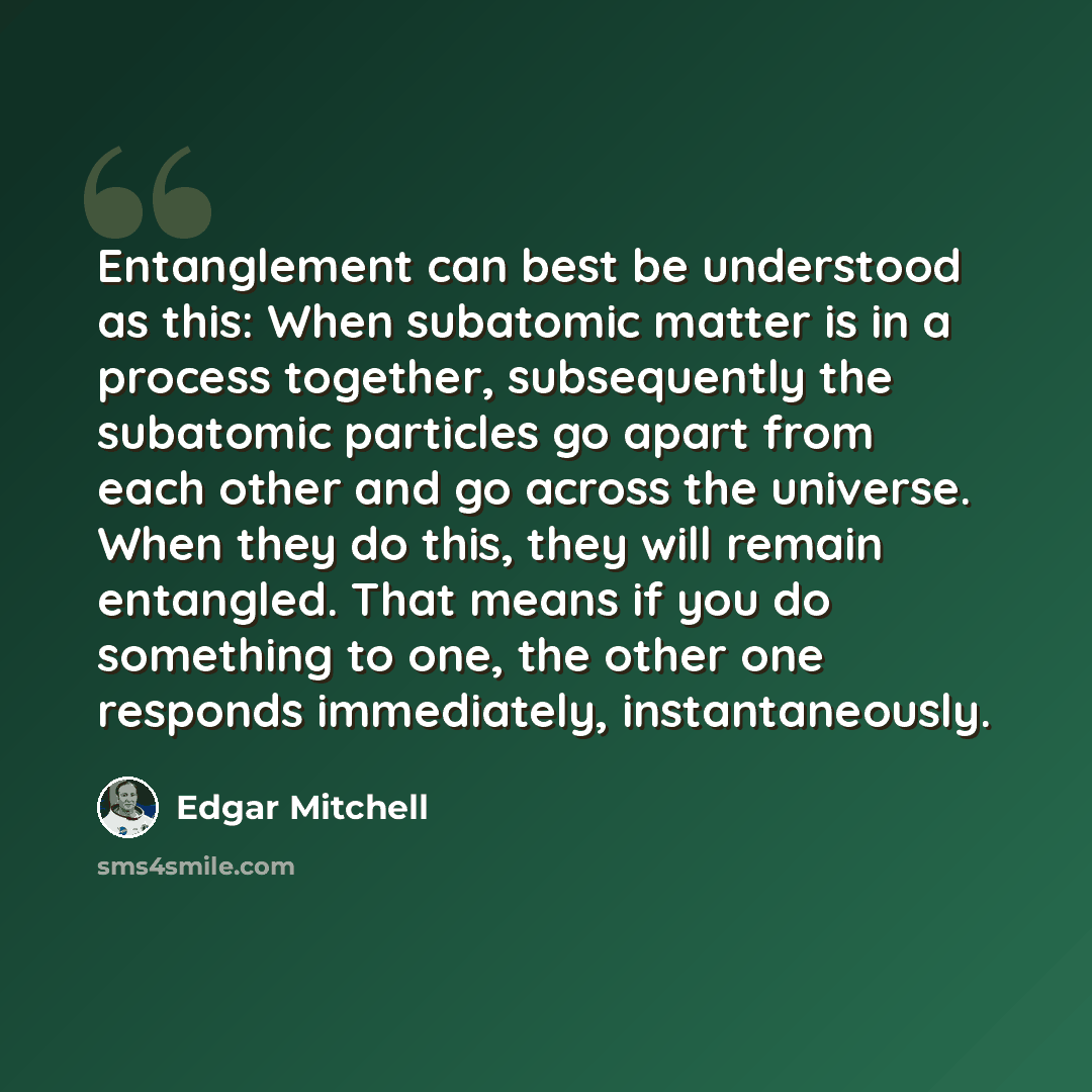 “Entanglement can best be understood as this: When subatomic matter is in a process together, subsequently the subatomic particles go apart from each other and go across the universe. When they do this, they will remain entangled. That means if you do something to one, the other one responds…” quote by Edgar Mitchell