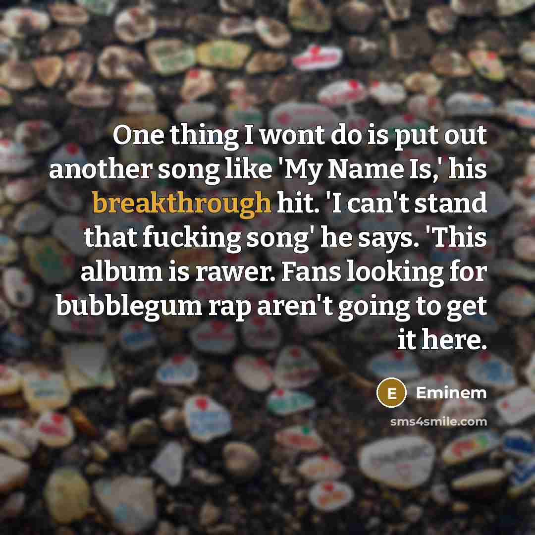 “One thing I wont do is put out another song like 'My Name Is,' his breakthrough hit. 'I can't stand that fucking song' he says. 'This album is rawer. Fans looking for bubblegum rap aren't going to get it here.” quote by Eminem