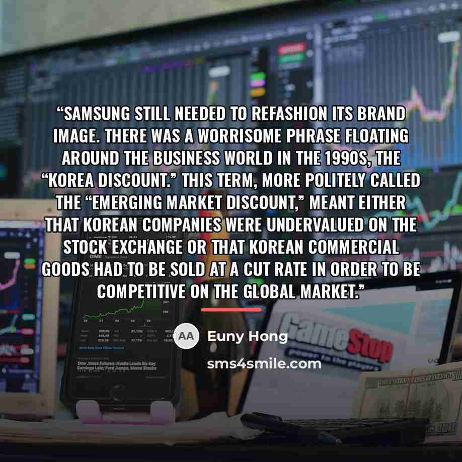 “Samsung still needed to refashion its brand image. There was a worrisome phrase floating around the business world in the 1990s, the “Korea discount.” This term, more politely called the “emerging market discount,” meant either that Korean companies were undervalued on the stock exchange or that…” quote by Euny Hong