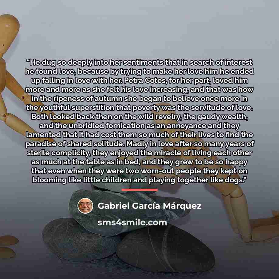 “He dug so deeply into her sentiments that in search of interest he found love, because by trying to make her love him he ended up falling in love with her. Petra Cotes, for her part, loved him more and more as she felt his love increasing, and that was how in the ripeness of autumn she began to…” quote by Gabriel García Márquez
