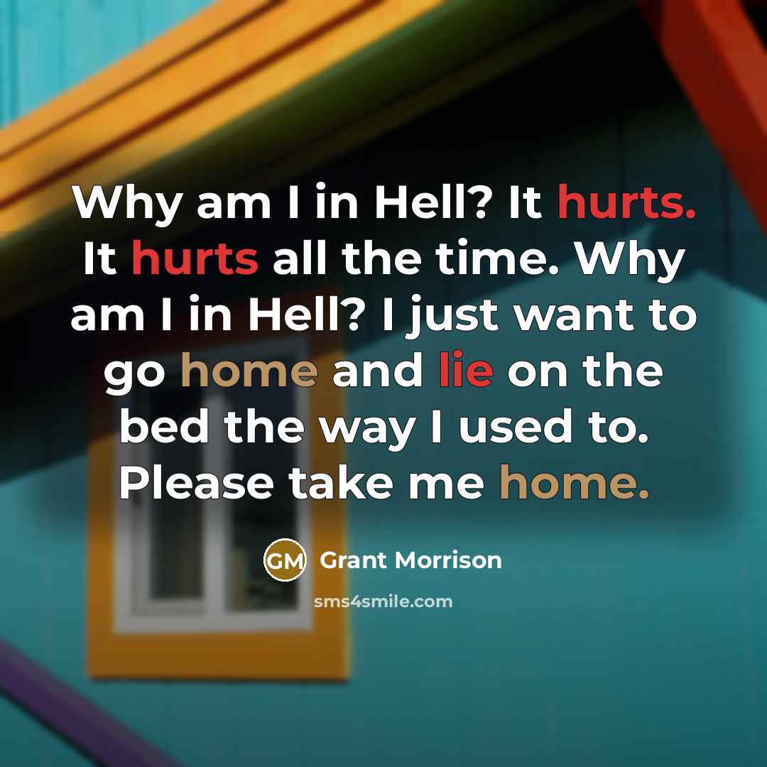 “Why am I in Hell? It hurts. It hurts all the time. Why am I in Hell? I just want to go home and lie on the bed the way I used to. Please take me home.” quote by Grant Morrison