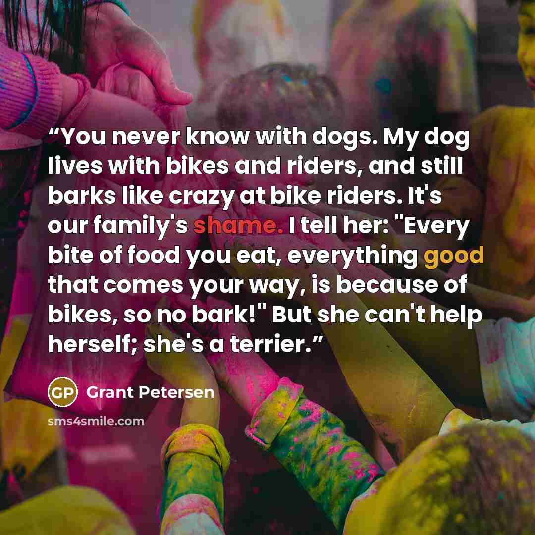 “You never know with dogs. My dog lives with bikes and riders, and still barks like crazy at bike riders. It's our family's shame. I tell her: "Every bite of food you eat, everything good that comes your way, is because of bikes, so no bark!" But she can't help herself; she's a terrier.” quote by Grant Petersen