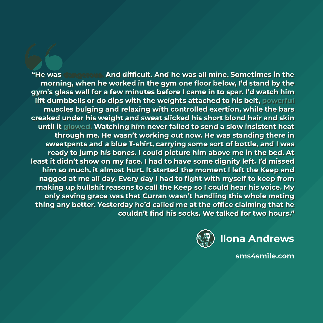 “He was dangerous. And difficult. And he was all mine. Sometimes in the morning, when he worked in the gym one floor below, I’d stand by the gym’s glass wall for a few minutes before I came in to spar. I’d watch him lift dumbbells or do dips with the weights attached to his belt, powerful muscles…” quote by Ilona Andrews