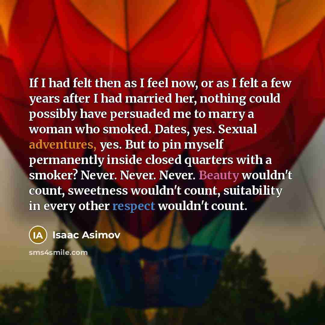 “If I had felt then as I feel now, or as I felt a few years after I had married her, nothing could possibly have persuaded me to marry a woman who smoked. Dates, yes. Sexual adventures, yes. But to pin myself permanently inside closed quarters with a smoker? Never. Never. Never. Beauty wouldn't…” quote by Isaac Asimov