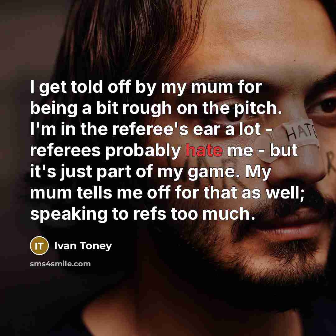 “I get told off by my mum for being a bit rough on the pitch. I'm in the referee's ear a lot - referees probably hate me - but it's just part of my game. My mum tells me off for that as well; speaking to refs too much.” quote by Ivan Toney