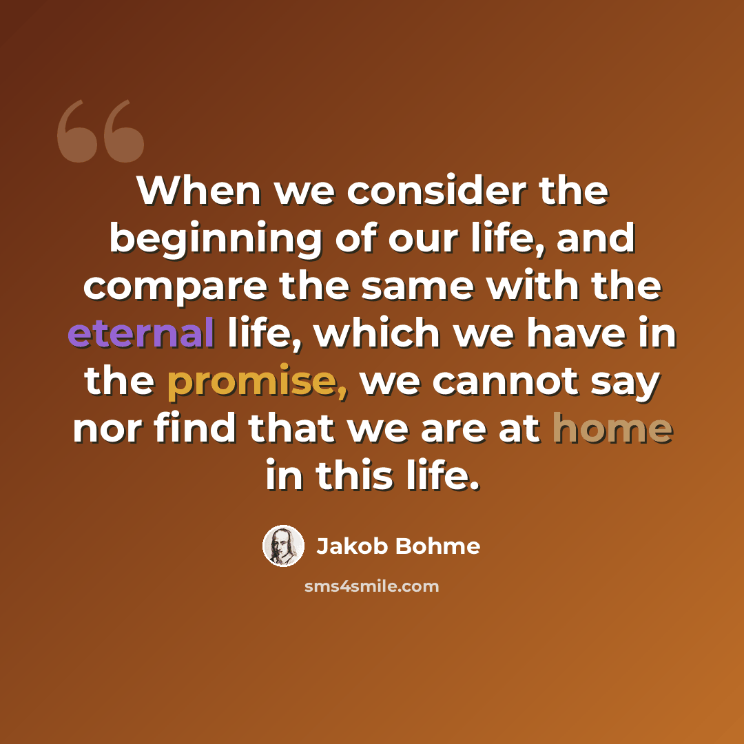 “When we consider the beginning of our life, and compare the same with the eternal life, which we have in the promise, we cannot say nor find that we are at home in this life.” quote by Jakob Bohme