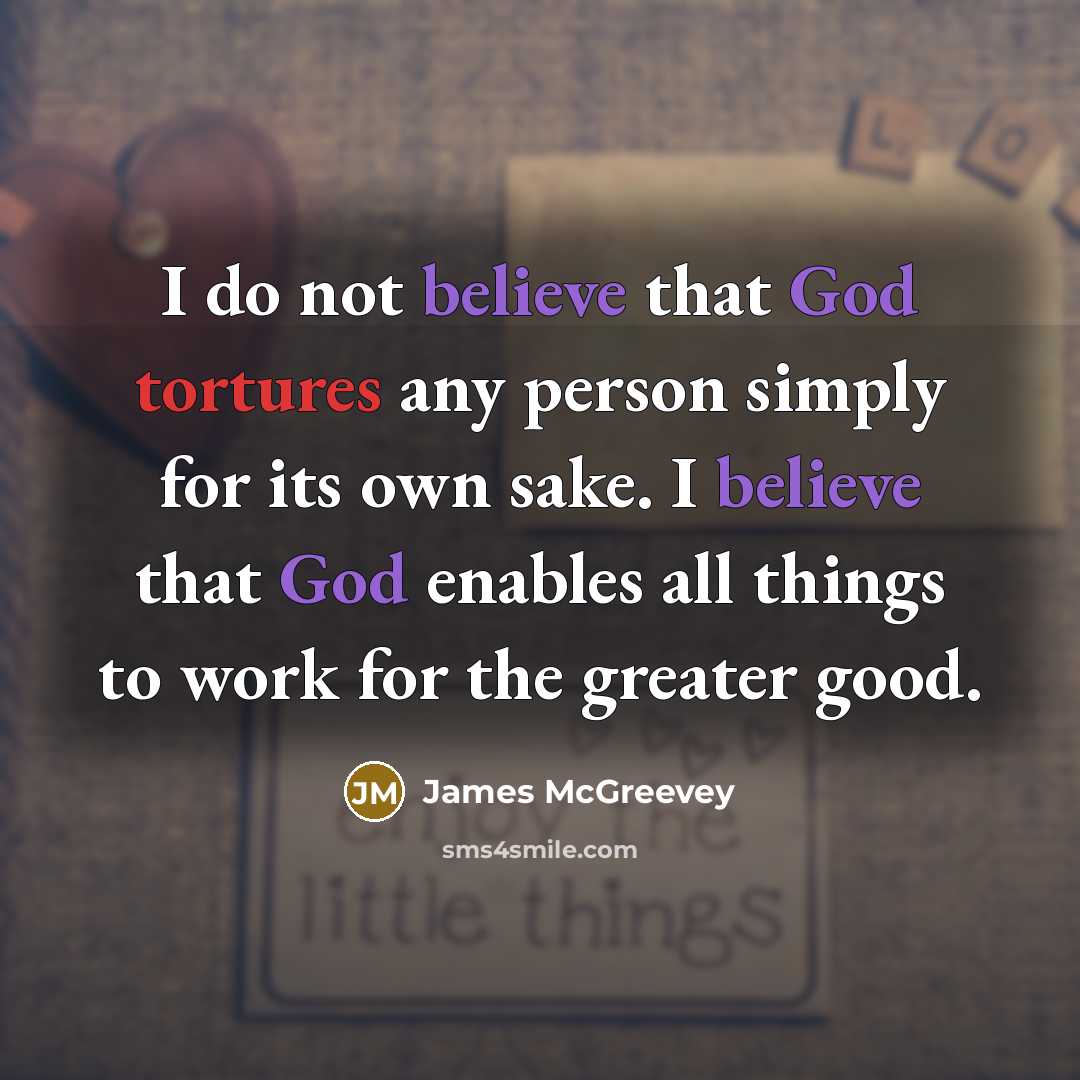 “I do not believe that God tortures any person simply for its own sake. I believe that God enables all things to work for the greater good.” quote by James McGreevey