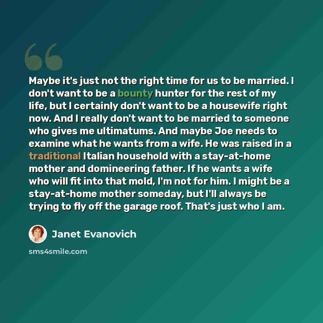 “Maybe it's just not the right time for us to be married. I don't want to be a bounty hunter for the rest of my life, but I certainly don't want to be a housewife right now. And I really don't want to be married to someone who gives me ultimatums. And maybe Joe needs to examine what he wants from a…” quote by Janet Evanovich
