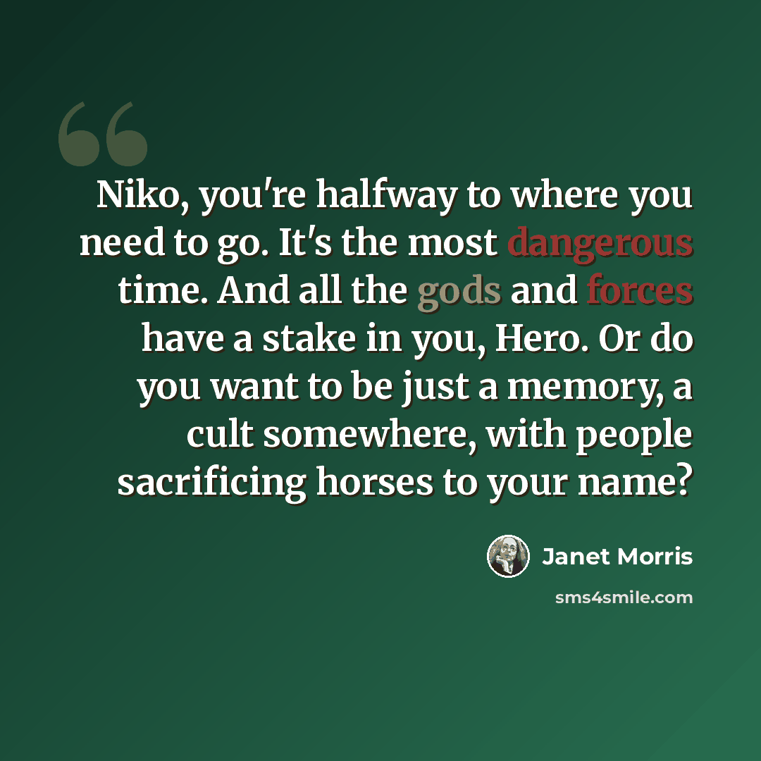 “Niko, you're halfway to where you need to go. It's the most dangerous time. And all the gods and forces have a stake in you, Hero. Or do you want to be just a memory, a cult somewhere, with people sacrificing horses to your name?” quote by Janet Morris