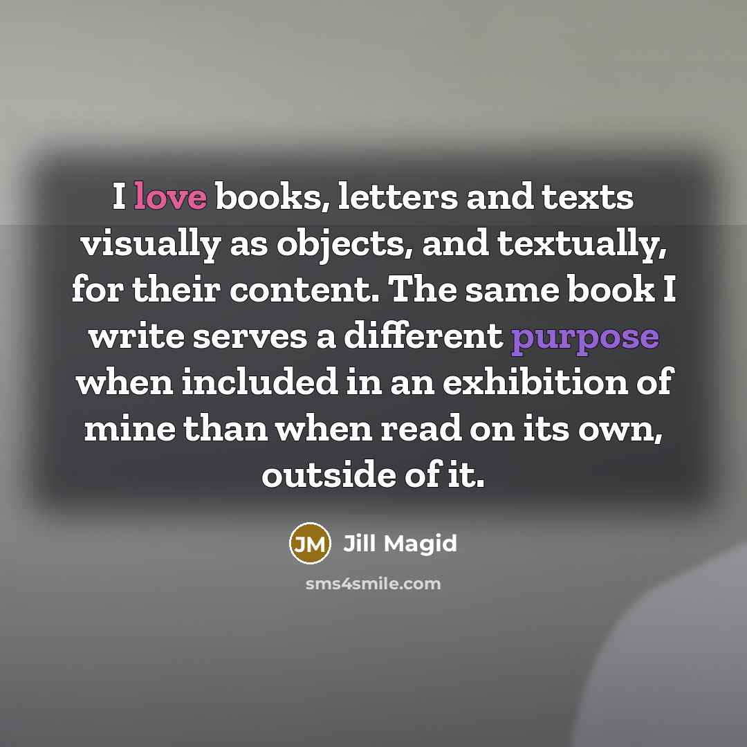 “I love books, letters and texts visually as objects, and textually, for their content. The same book I write serves a different purpose when included in an exhibition of mine than when read on its own, outside of it.” quote by Jill Magid