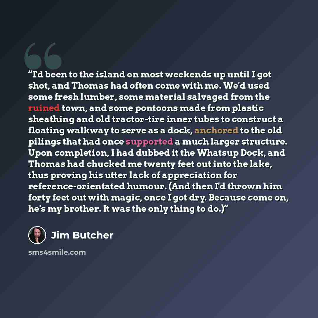 “I'd been to the island on most weekends up until I got shot, and Thomas had often come with me. We'd used some fresh lumber, some material salvaged from the ruined town, and some pontoons made from plastic sheathing and old tractor-tire inner tubes to construct a floating walkway to serve as a…” quote by Jim Butcher